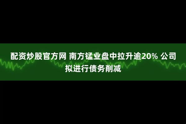 配资炒股官方网 南方锰业盘中拉升逾20% 公司拟进行债务削减
