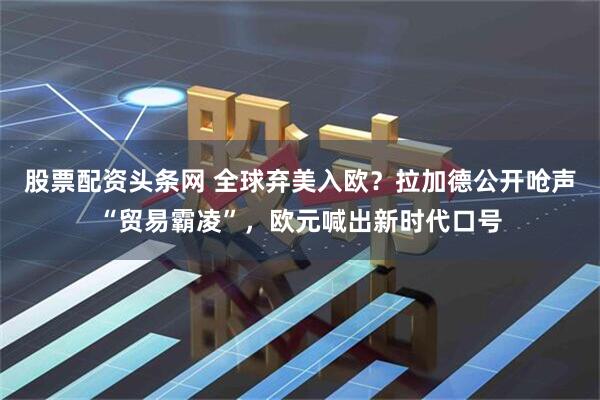 股票配资头条网 全球弃美入欧？拉加德公开呛声“贸易霸凌”，欧元喊出新时代口号
