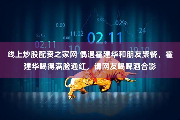线上炒股配资之家网 偶遇霍建华和朋友聚餐，霍建华喝得满脸通红，请网友喝啤酒合影