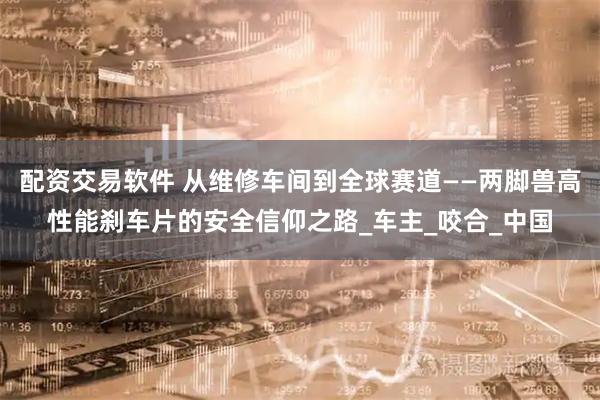 配资交易软件 从维修车间到全球赛道——两脚兽高性能刹车片的安全信仰之路_车主_咬合_中国