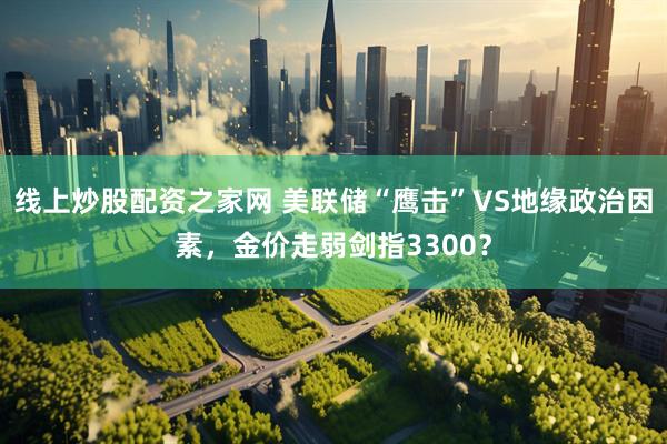 线上炒股配资之家网 美联储“鹰击”VS地缘政治因素，金价走弱剑指3300？